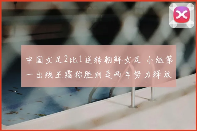 中国女足2比1逆转朝鲜女足 小组第一出线王霜称胜利是两年努力释放