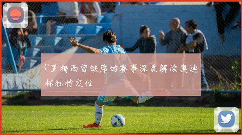 C罗梅西曾缺席的赛事深度解读奥迪杯独特定位