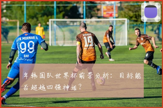 年韩国队世界杯前景分析：目标能否超越四强神话？