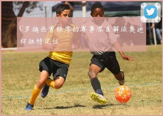 C罗梅西曾缺席的赛事深度解读奥迪杯独特定位